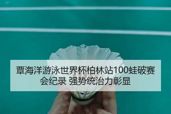覃海洋游泳世界杯柏林站100蛙破赛会纪录 强势统治力彰显